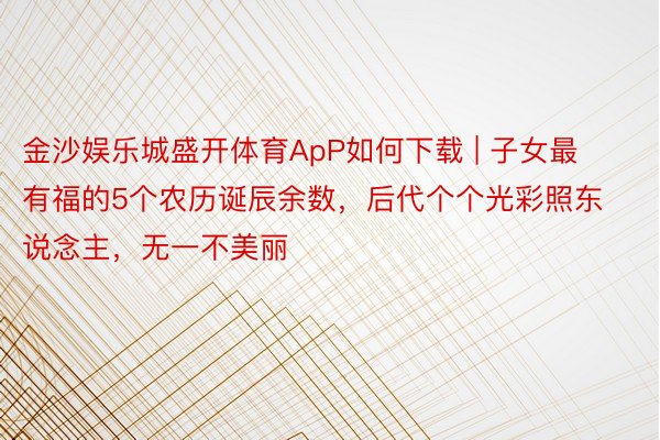 金沙娱乐城盛开体育ApP如何下载 | 子女最有福的5个农历诞辰余数，后代个个光彩照东说念主，无一不美丽