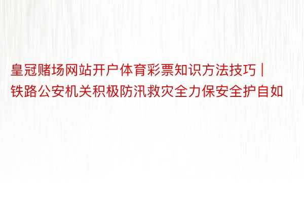 皇冠赌场网站开户体育彩票知识方法技巧 | 铁路公安机关积极防汛救灾全力保安全护自如