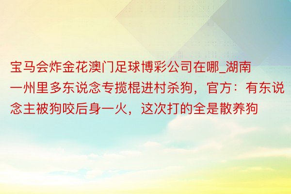 宝马会炸金花澳门足球博彩公司在哪_湖南一州里多东说念专揽棍进村杀狗，官方：有东说念主被狗咬后身一火，这次打的全是散养狗