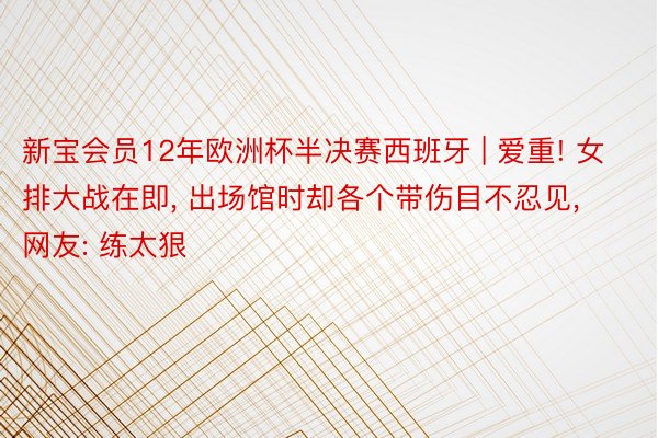 新宝会员12年欧洲杯半决赛西班牙 | 爱重! 女排大战在即, 出场馆时却各个带伤目不忍见, 网友: 练太狠