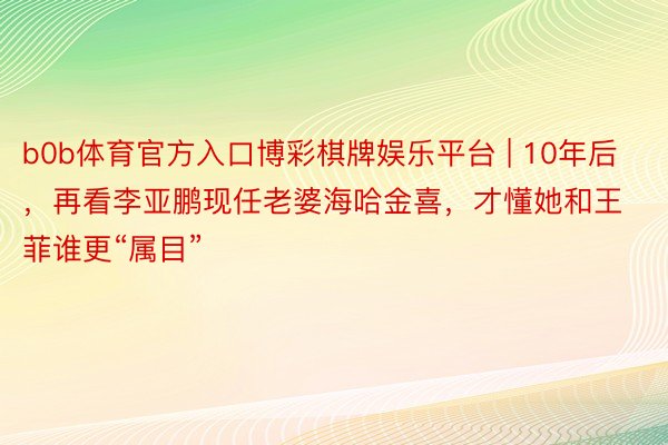 b0b体育官方入口博彩棋牌娱乐平台 | 10年后，再看李亚鹏现任老婆海哈金喜，才懂她和王菲谁更“属目”