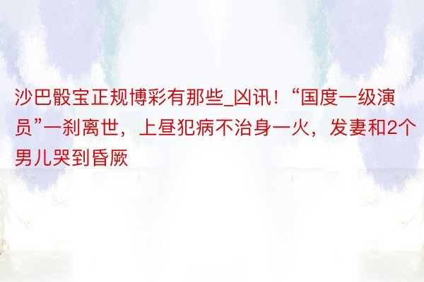 沙巴骰宝正规博彩有那些_凶讯！“国度一级演员”一刹离世，上昼犯病不治身一火，发妻和2个男儿哭到昏厥