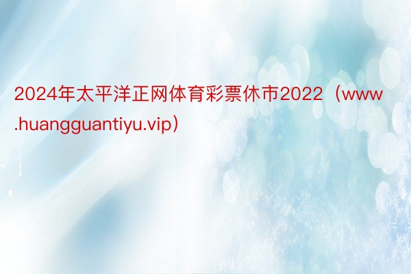 2024年太平洋正网体育彩票休市2022（www.huangguantiyu.vip）