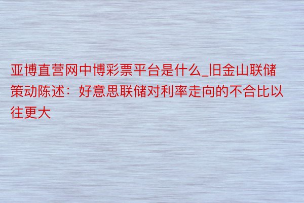 亚博直营网中博彩票平台是什么_旧金山联储策动陈述：好意思联储对利率走向的不合比以往更大