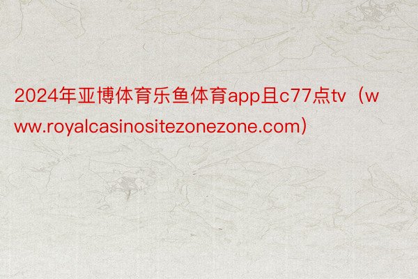 2024年亚博体育乐鱼体育app且c77点tv（www.royalcasinositezonezone.com）