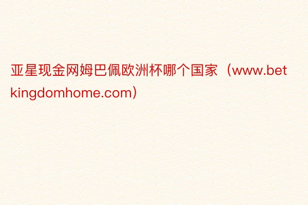 亚星现金网姆巴佩欧洲杯哪个国家（www.betkingdomhome.com）