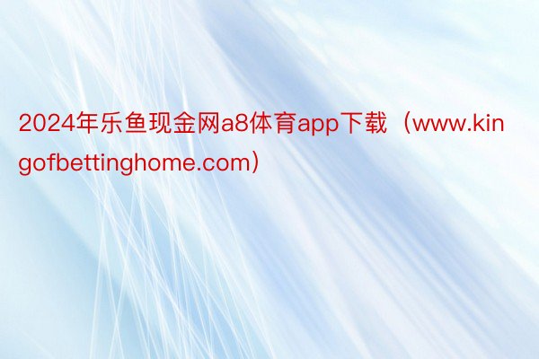 2024年乐鱼现金网a8体育app下载（www.kingofbettinghome.com）