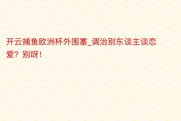 开云捕鱼欧洲杯外围塞_调治别东谈主谈恋爱？别呀！