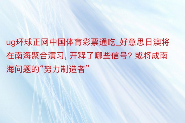 ug环球正网中国体育彩票通吃_好意思日澳将在南海聚合演习， 开释了哪些信号? 或将成南海问题的“努力制造者”