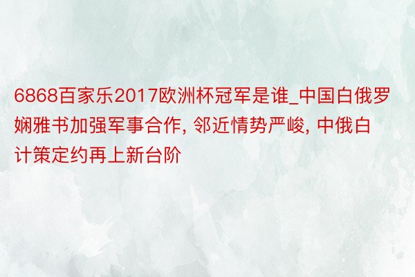 6868百家乐2017欧洲杯冠军是谁_中国白俄罗娴雅书加强军事合作, 邻近情势严峻, 中俄白计策定约再上新台阶