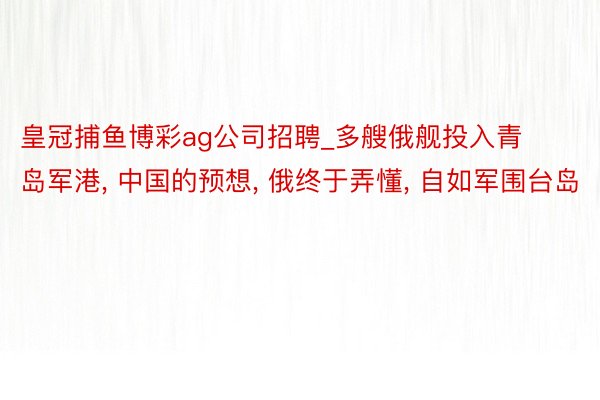 皇冠捕鱼博彩ag公司招聘_多艘俄舰投入青岛军港, 中国的预想, 俄终于弄懂, 自如军围台岛