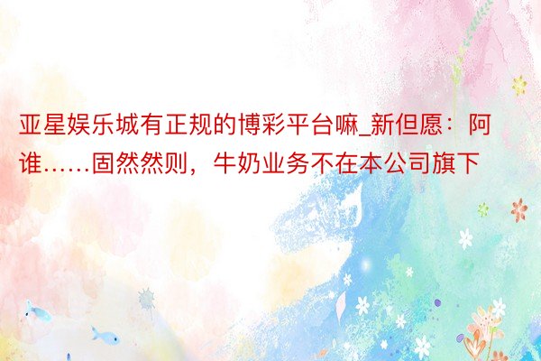 亚星娱乐城有正规的博彩平台嘛_新但愿：阿谁……固然然则，牛奶业务不在本公司旗下