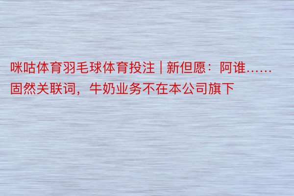 咪咕体育羽毛球体育投注 | 新但愿：阿谁……固然关联词，牛奶业务不在本公司旗下