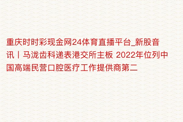 重庆时时彩现金网24体育直播平台_新股音讯丨马泷齿科递表港交所主板 2022年位列中国高端民营口腔医疗工作提供商第二