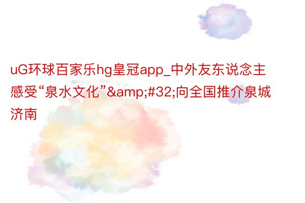 uG环球百家乐hg皇冠app_中外友东说念主感受“泉水文化”&#32;向全国推介泉城济南