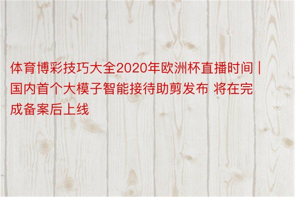 体育博彩技巧大全2020年欧洲杯直播时间 | 国内首个大模子智能接待助剪发布 将在完成备案后上线