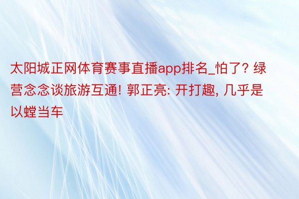 太阳城正网体育赛事直播app排名_怕了? 绿营念念谈旅游互通! 郭正亮: 开打趣, 几乎是以螳当车