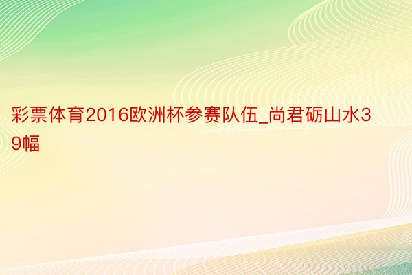 彩票体育2016欧洲杯参赛队伍_尚君砺山水39幅