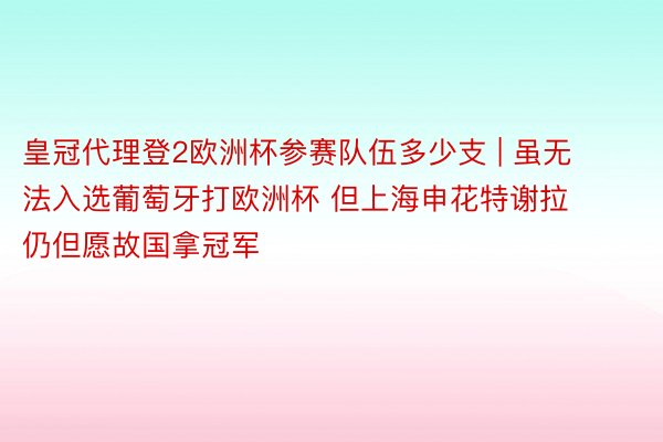 皇冠代理登2欧洲杯参赛队伍多少支 | 虽无法入选葡萄牙打欧洲杯 但上海申花特谢拉 仍但愿故国拿冠军