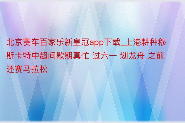 北京赛车百家乐新皇冠app下载_上港耕种穆斯卡特中超间歇期真忙 过六一 划龙舟 之前还赛马拉松