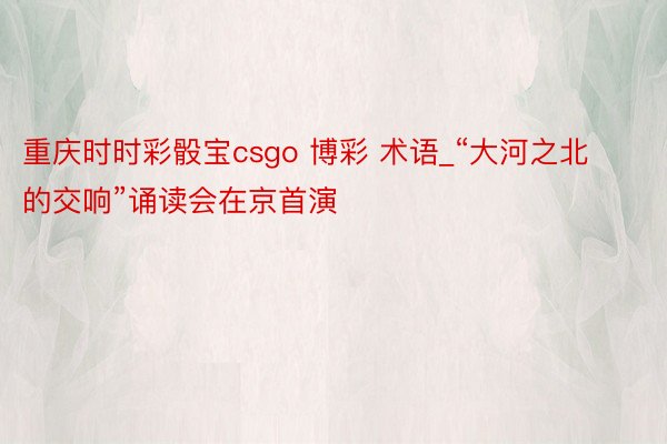 重庆时时彩骰宝csgo 博彩 术语_“大河之北的交响”诵读会在京首演