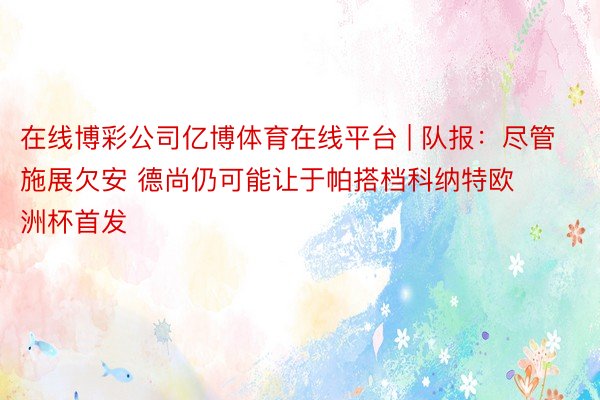 在线博彩公司亿博体育在线平台 | 队报：尽管施展欠安 德尚仍可能让于帕搭档科纳特欧洲杯首发