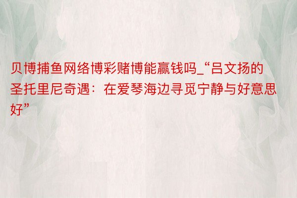 贝博捕鱼网络博彩赌博能赢钱吗_“吕文扬的圣托里尼奇遇：在爱琴海边寻觅宁静与好意思好”