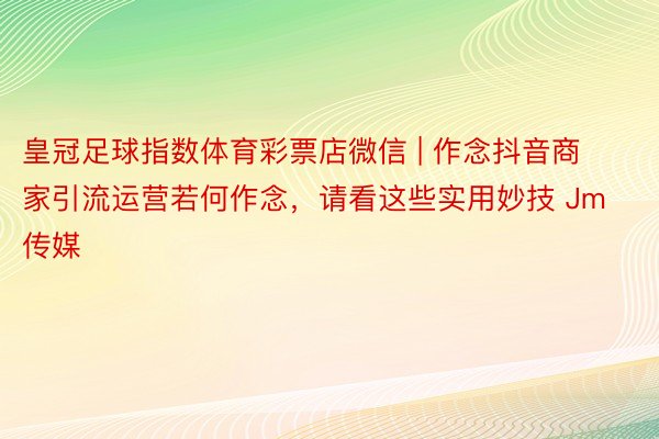 皇冠足球指数体育彩票店微信 | 作念抖音商家引流运营若何作念，请看这些实用妙技 Jm传媒