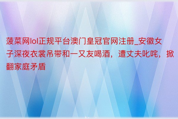 菠菜网lol正规平台澳门皇冠官网注册_安徽女子深夜衣裳吊带和一又友喝酒，遭丈夫叱咤，掀翻家庭矛盾