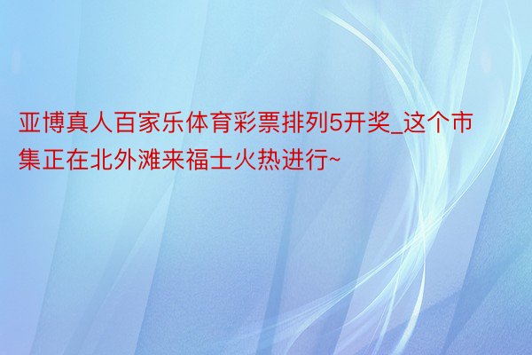 亚博真人百家乐体育彩票排列5开奖_这个市集正在北外滩来福士火热进行~