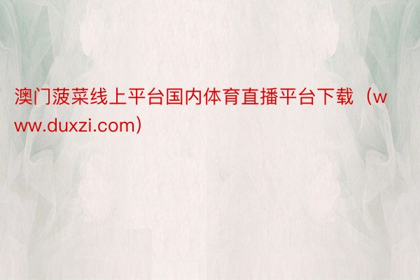 澳门菠菜线上平台国内体育直播平台下载（www.duxzi.com）