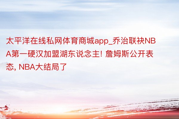 太平洋在线私网体育商城app_乔治联袂NBA第一硬汉加盟湖东说念主! 詹姆斯公开表态, NBA大结局了