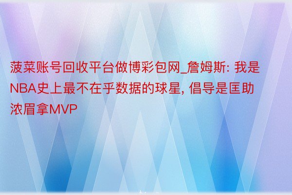 菠菜账号回收平台做博彩包网_詹姆斯: 我是NBA史上最不在乎数据的球星, 倡导是匡助浓眉拿MVP