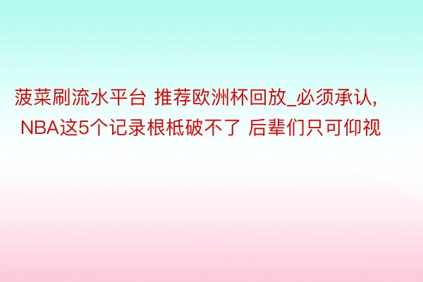 菠菜刷流水平台 推荐欧洲杯回放_必须承认， NBA这5个记录根柢破不了 后辈们只可仰视