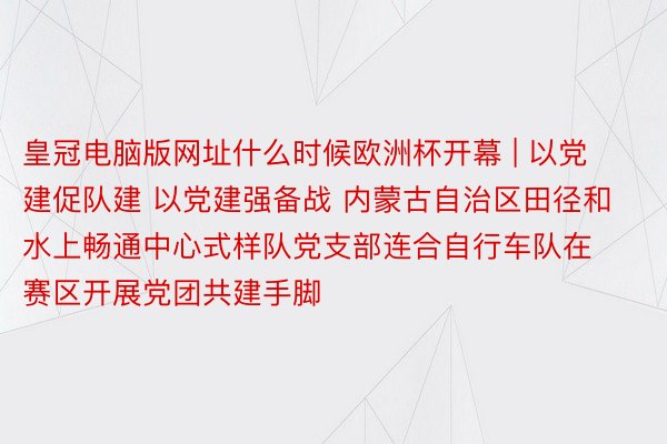 皇冠电脑版网址什么时候欧洲杯开幕 | 以党建促队建 以党建强备战 内蒙古自治区田径和水上畅通中心式样队党支部连合自行车队在赛区开展党团共建手脚