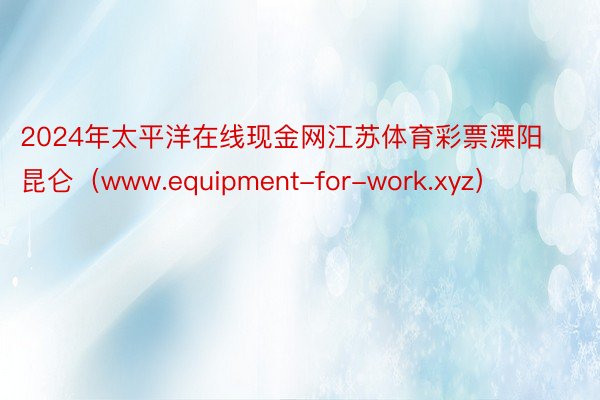 2024年太平洋在线现金网江苏体育彩票溧阳昆仑（www.equipment-for-work.xyz）