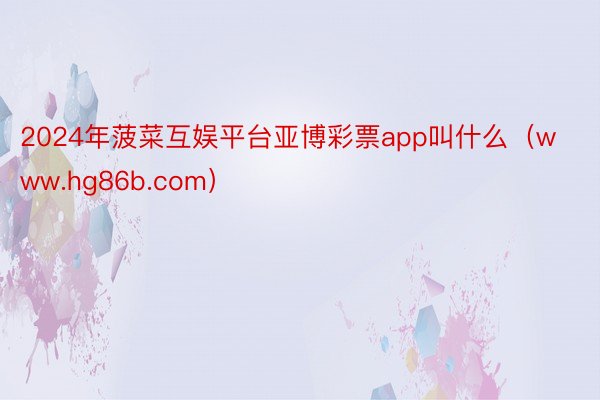 2024年菠菜互娱平台亚博彩票app叫什么（www.hg86b.com）