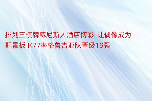 排列三棋牌威尼斯人酒店博彩_让偶像成为配景板 K77率格鲁吉亚队晋级16强