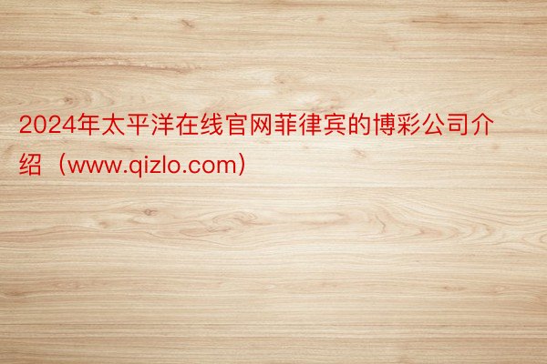 2024年太平洋在线官网菲律宾的博彩公司介绍（www.qizlo.com）