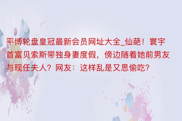 平博轮盘皇冠最新会员网址大全_仙葩！寰宇首富贝索斯带独身妻度假，傍边随着她前男友与现任夫人？网友：这样乱是又思偷吃？