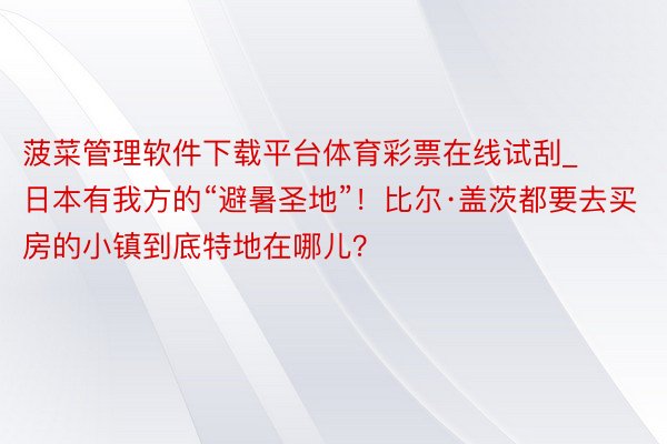 菠菜管理软件下载平台体育彩票在线试刮_日本有我方的“避暑圣地”！比尔·盖茨都要去买房的小镇到底特地在哪儿？