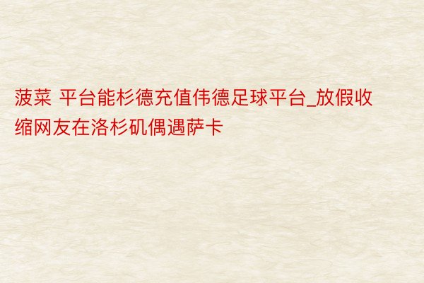 菠菜 平台能杉德充值伟德足球平台_放假收缩网友在洛杉矶偶遇萨卡