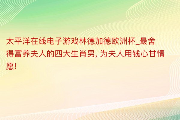 太平洋在线电子游戏林德加德欧洲杯_最舍得富养夫人的四大生肖男, 为夫人用钱心甘情愿!