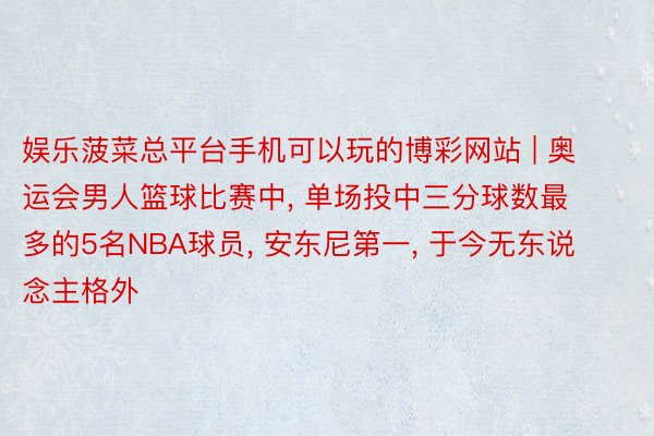 娱乐菠菜总平台手机可以玩的博彩网站 | 奥运会男人篮球比赛中, 单场投中三分球数最多的5名NBA球员, 安东尼第一, 于今无东说念主格外