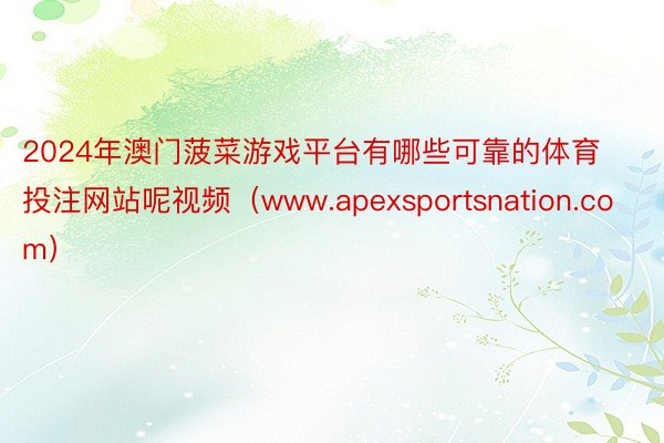 2024年澳门菠菜游戏平台有哪些可靠的体育投注网站呢视频（www.apexsportsnation.com）