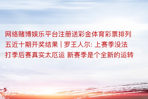 网络赌博娱乐平台注册送彩金体育彩票排列五近十期开奖结果 | 罗王人尔: 上赛季没法打季后赛真实太厄运 新赛季是个全新的运转