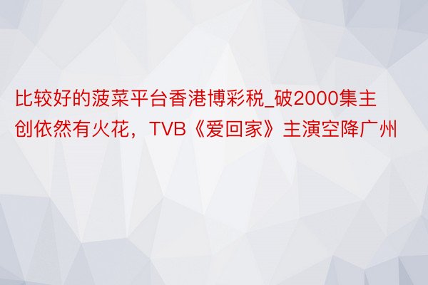 比较好的菠菜平台香港博彩税_破2000集主创依然有火花，TVB《爱回家》主演空降广州