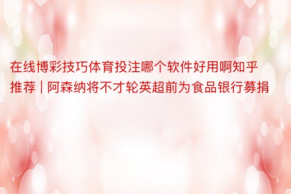 在线博彩技巧体育投注哪个软件好用啊知乎推荐 | 阿森纳将不才轮英超前为食品银行募捐