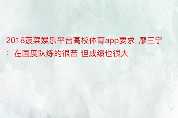 2018菠菜娱乐平台高校体育app要求_廖三宁：在国度队练的很苦 但成绩也很大