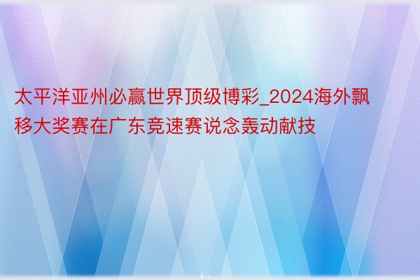 太平洋亚州必赢世界顶级博彩_2024海外飘移大奖赛在广东竞速赛说念轰动献技